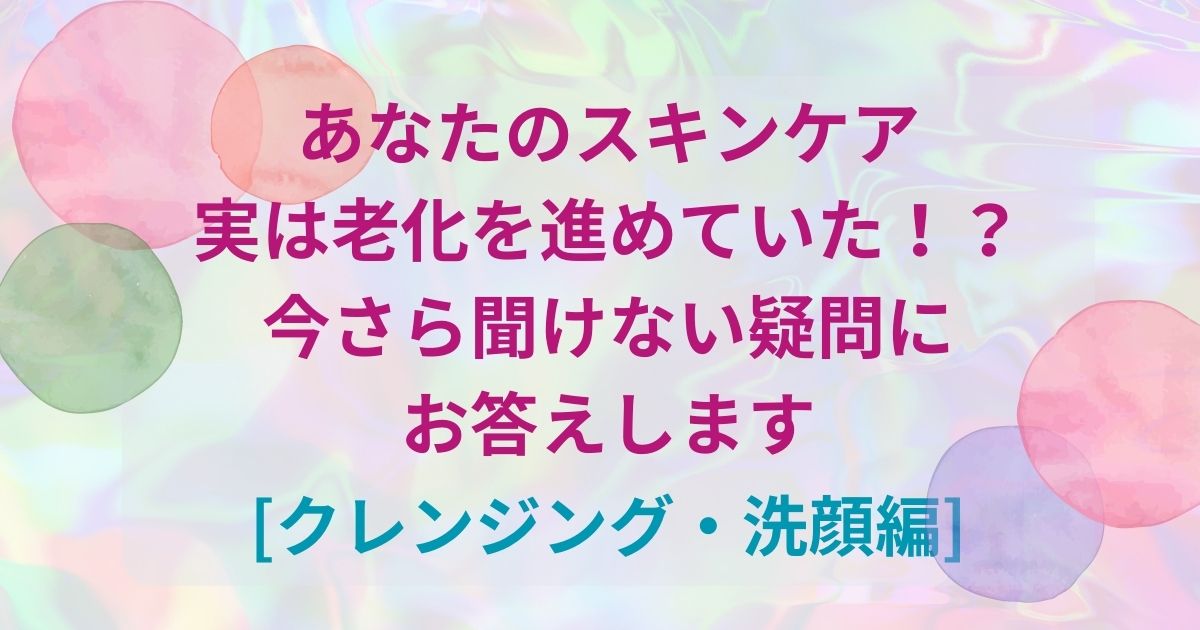 あなたのスキンケア実は老化を進めていた！？今さら聞けない疑問にお答えします[クレンジング・洗顔編]